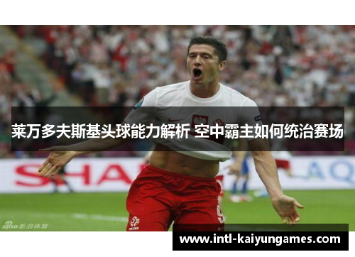 莱万多夫斯基头球能力解析 空中霸主如何统治赛场