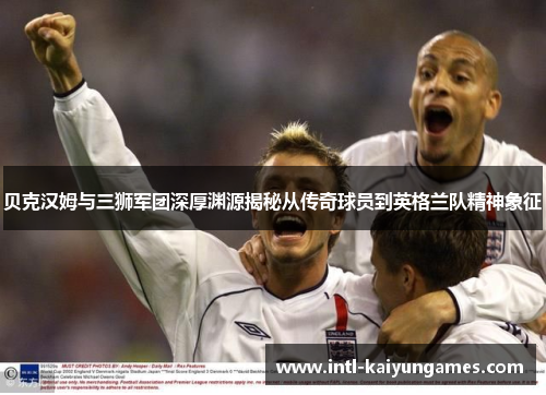 贝克汉姆与三狮军团深厚渊源揭秘从传奇球员到英格兰队精神象征